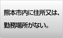 熊本市内に住所又は勤務場所がない。